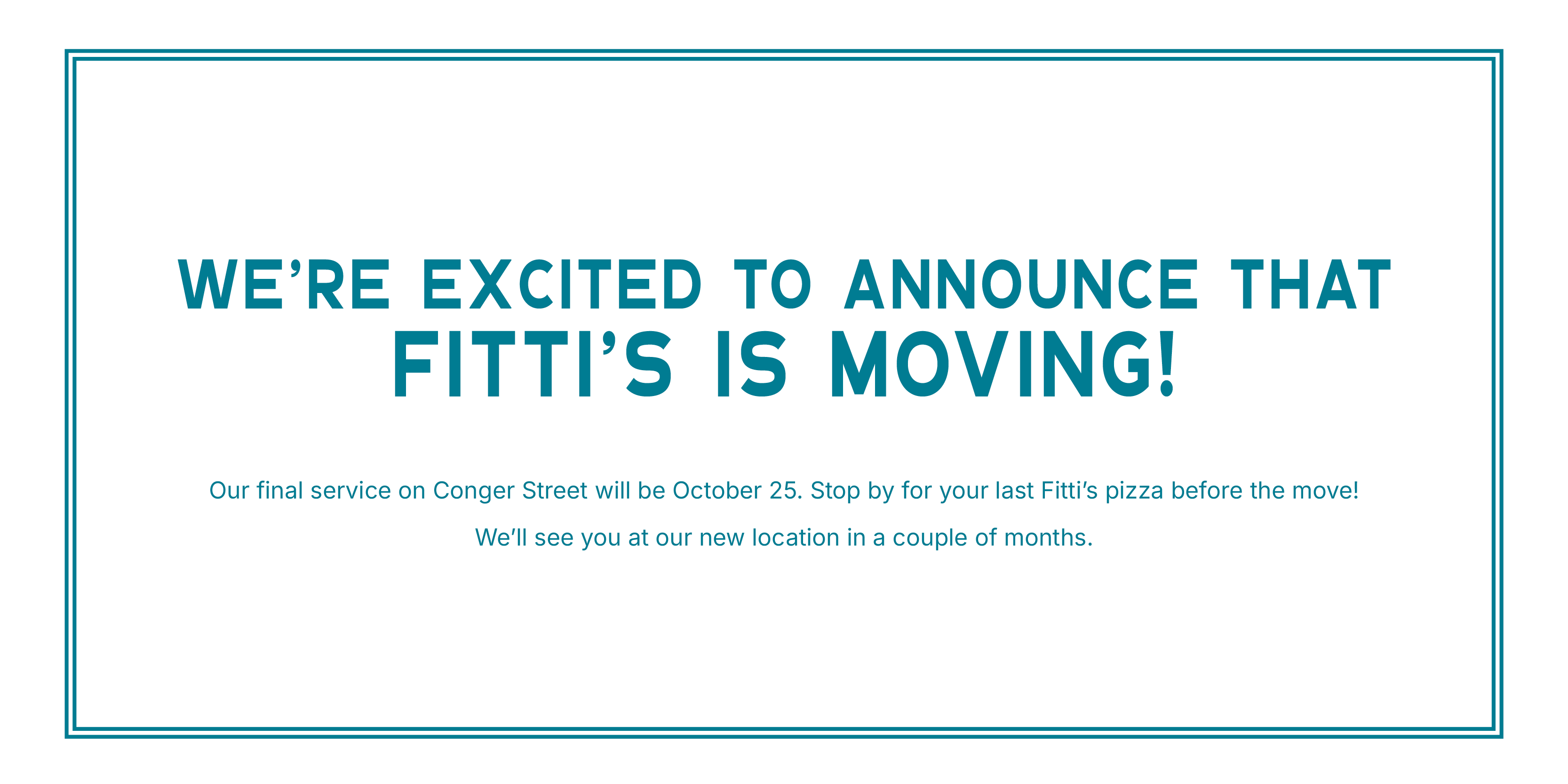 We’re excited to announce that Fitti’s is moving! Our final service on Conger Street will be October 25. Stop by for your last Fitti’s pizza before the move! We’ll see you at our new location in a couple of months.